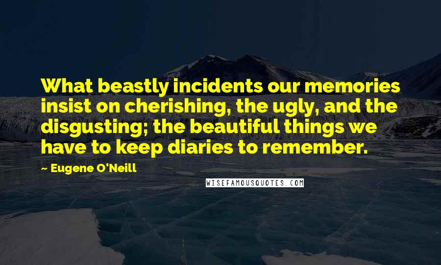 Eugene O'Neill Quotes: What beastly incidents our memories insist on cherishing, the ugly, and the disgusting; the beautiful things we have to keep diaries to remember.