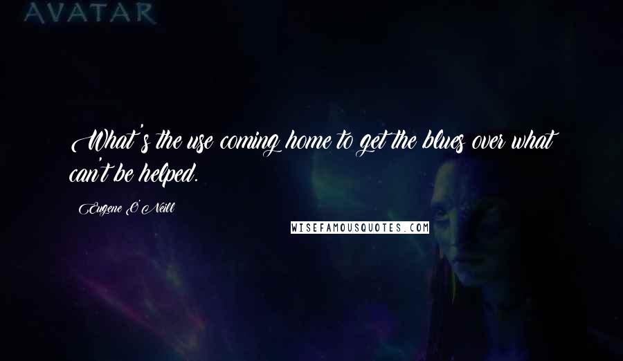 Eugene O'Neill Quotes: What's the use coming home to get the blues over what can't be helped.