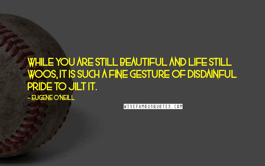Eugene O'Neill Quotes: While you are still beautiful and life still woos, it is such a fine gesture of disdainful pride to jilt it.
