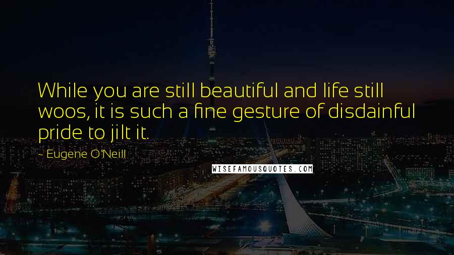 Eugene O'Neill Quotes: While you are still beautiful and life still woos, it is such a fine gesture of disdainful pride to jilt it.