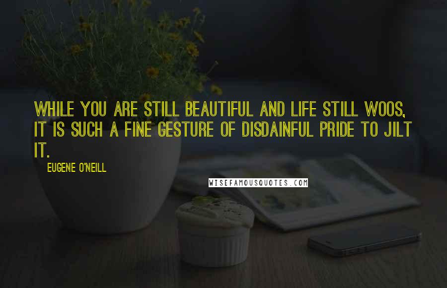 Eugene O'Neill Quotes: While you are still beautiful and life still woos, it is such a fine gesture of disdainful pride to jilt it.