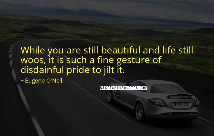 Eugene O'Neill Quotes: While you are still beautiful and life still woos, it is such a fine gesture of disdainful pride to jilt it.