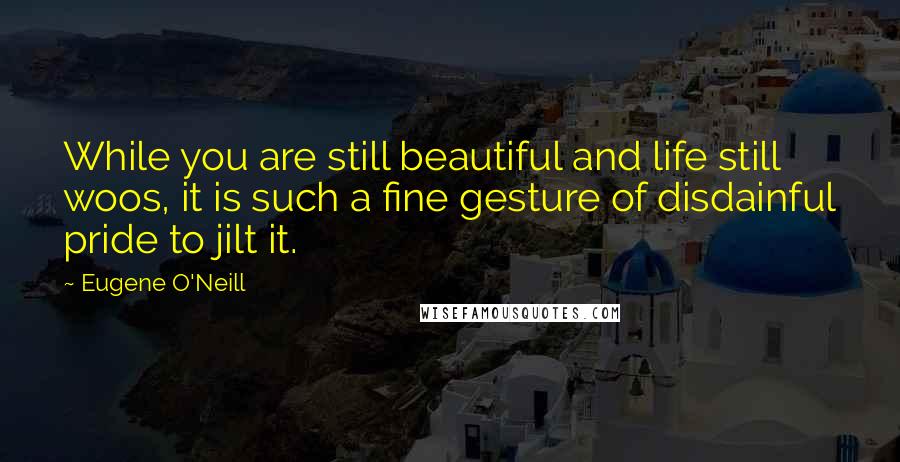 Eugene O'Neill Quotes: While you are still beautiful and life still woos, it is such a fine gesture of disdainful pride to jilt it.