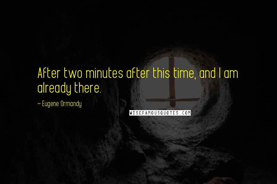 Eugene Ormandy Quotes: After two minutes after this time, and I am already there.
