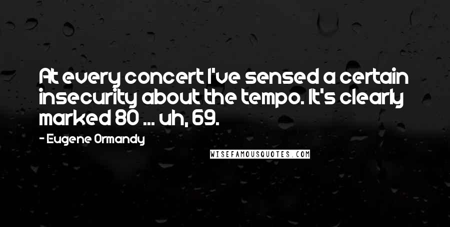 Eugene Ormandy Quotes: At every concert I've sensed a certain insecurity about the tempo. It's clearly marked 80 ... uh, 69.