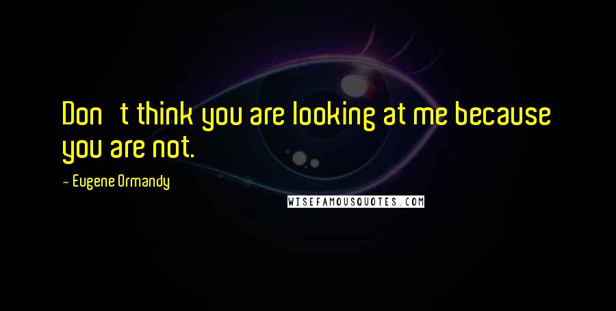 Eugene Ormandy Quotes: Don't think you are looking at me because you are not.