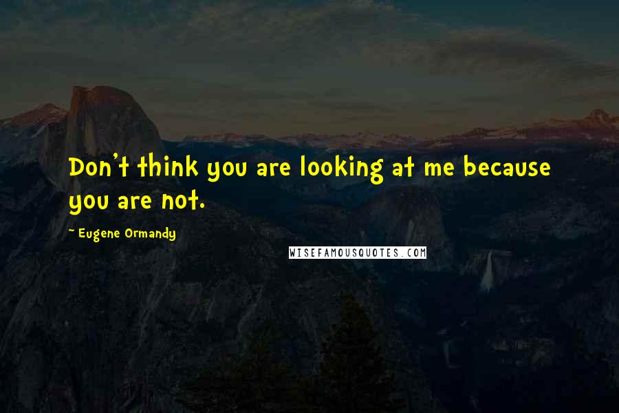 Eugene Ormandy Quotes: Don't think you are looking at me because you are not.