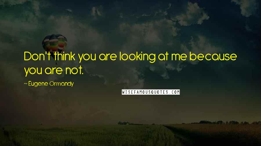 Eugene Ormandy Quotes: Don't think you are looking at me because you are not.