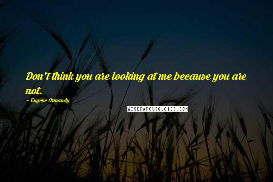 Eugene Ormandy Quotes: Don't think you are looking at me because you are not.