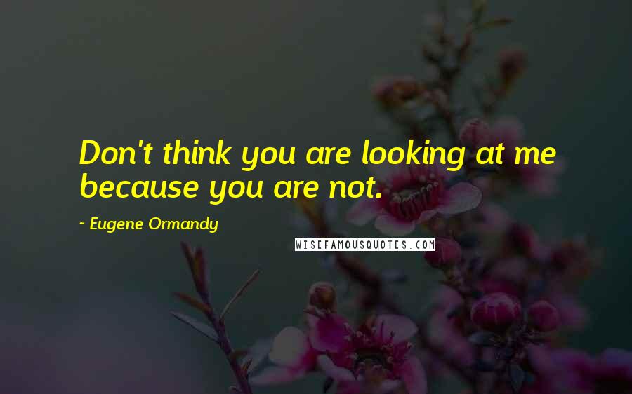 Eugene Ormandy Quotes: Don't think you are looking at me because you are not.