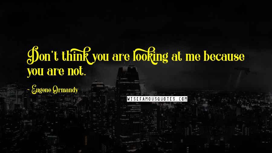 Eugene Ormandy Quotes: Don't think you are looking at me because you are not.