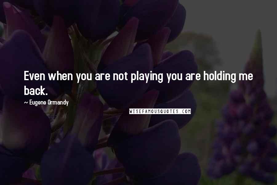 Eugene Ormandy Quotes: Even when you are not playing you are holding me back.