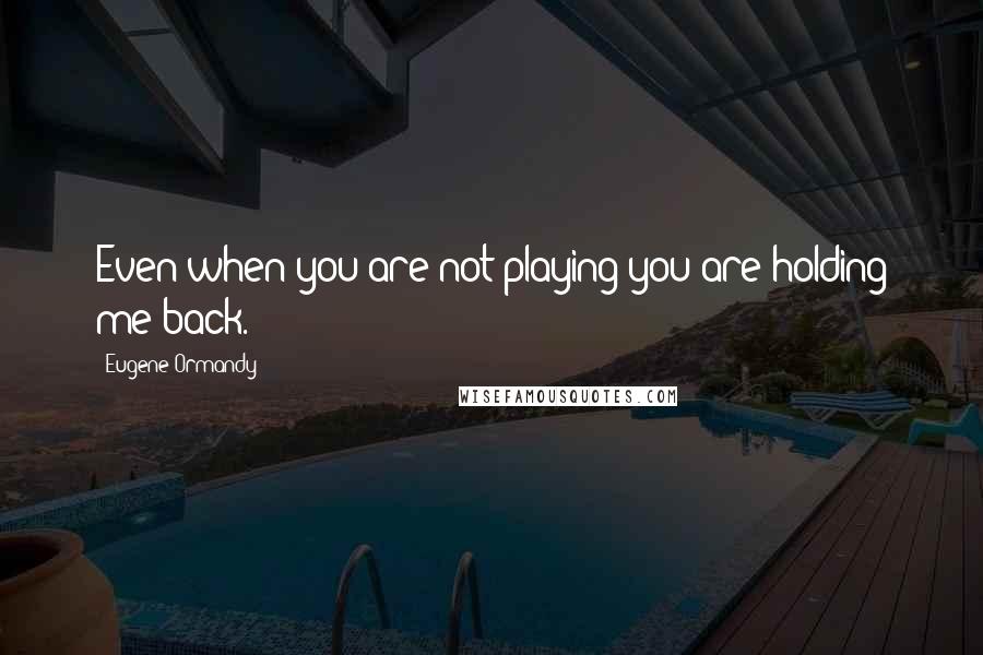 Eugene Ormandy Quotes: Even when you are not playing you are holding me back.