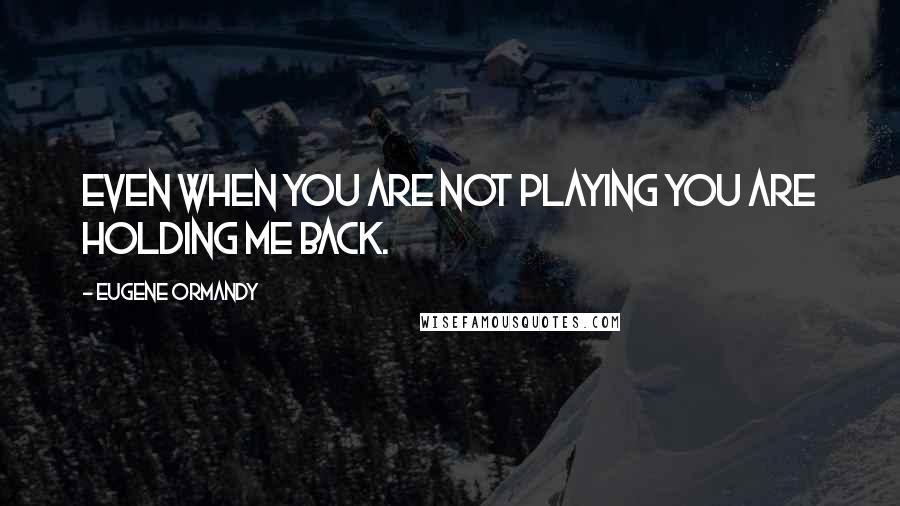 Eugene Ormandy Quotes: Even when you are not playing you are holding me back.