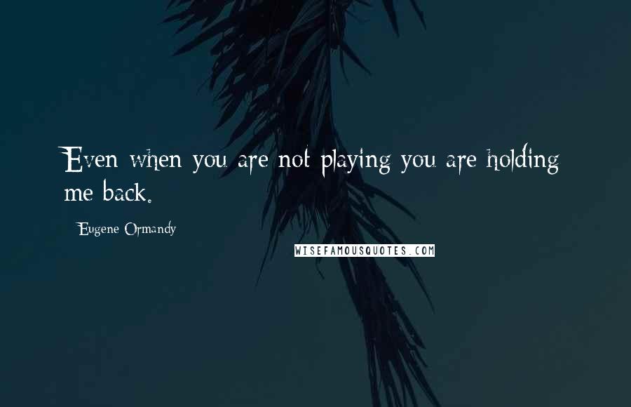 Eugene Ormandy Quotes: Even when you are not playing you are holding me back.