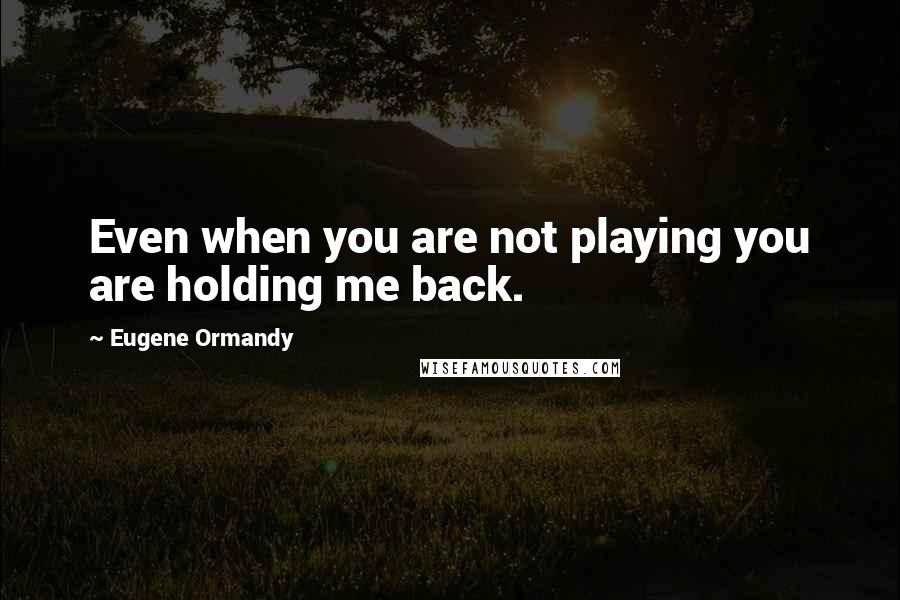 Eugene Ormandy Quotes: Even when you are not playing you are holding me back.