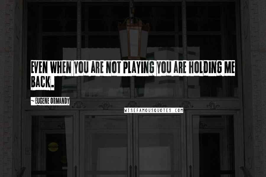 Eugene Ormandy Quotes: Even when you are not playing you are holding me back.