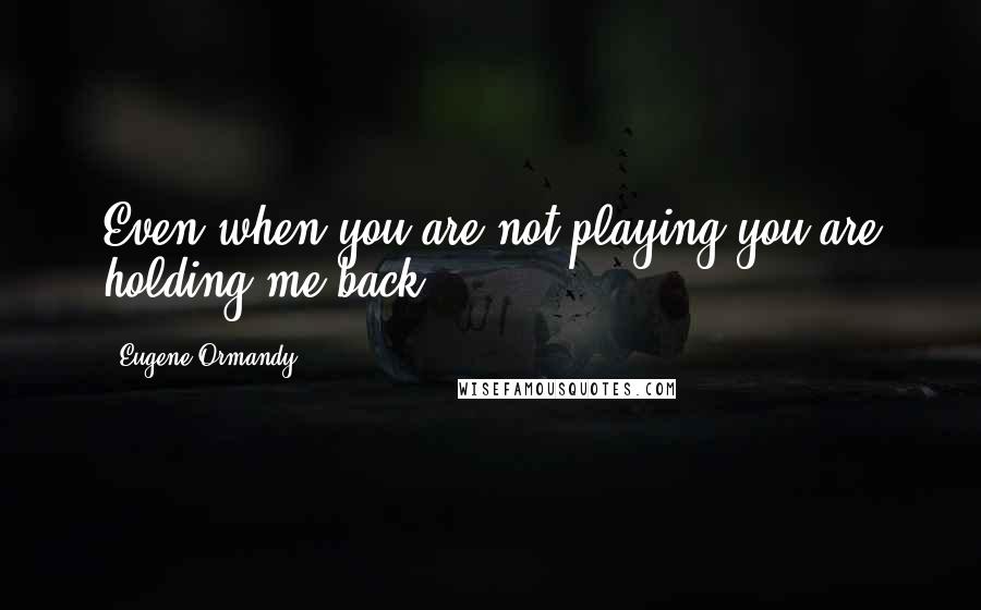 Eugene Ormandy Quotes: Even when you are not playing you are holding me back.