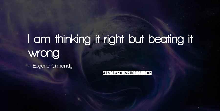 Eugene Ormandy Quotes: I am thinking it right but beating it wrong.