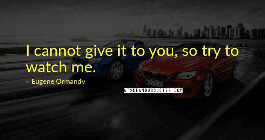 Eugene Ormandy Quotes: I cannot give it to you, so try to watch me.