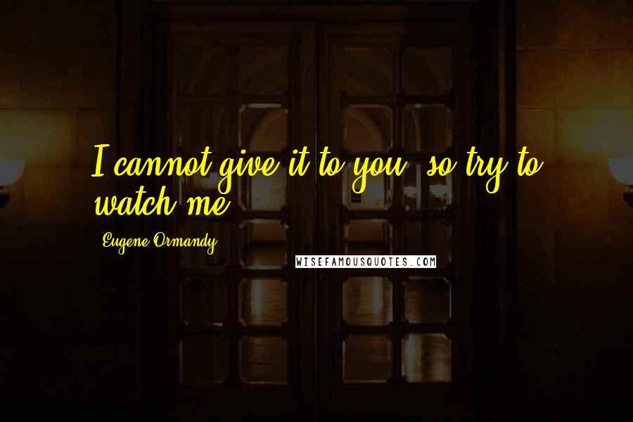 Eugene Ormandy Quotes: I cannot give it to you, so try to watch me.