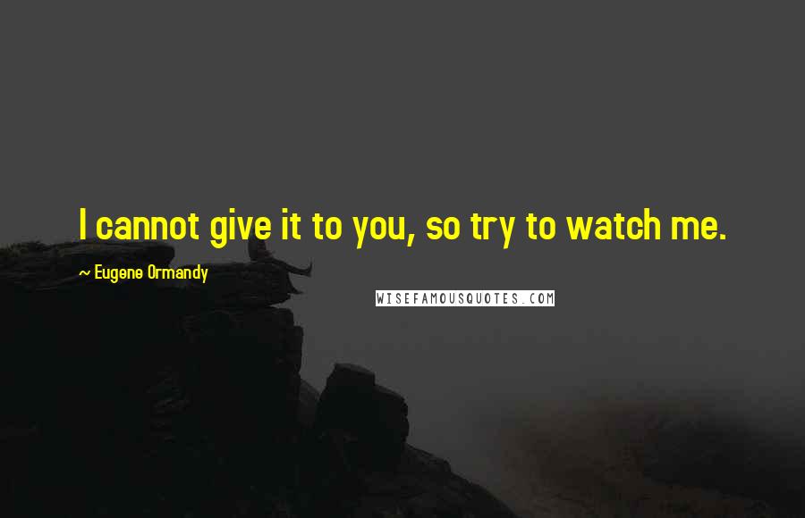 Eugene Ormandy Quotes: I cannot give it to you, so try to watch me.