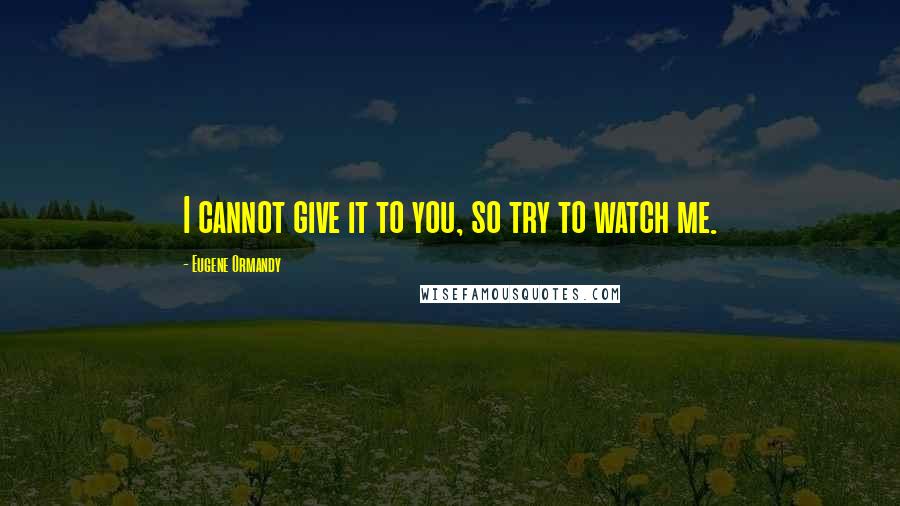 Eugene Ormandy Quotes: I cannot give it to you, so try to watch me.