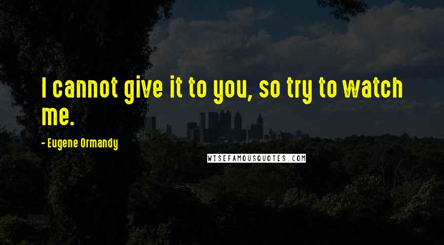 Eugene Ormandy Quotes: I cannot give it to you, so try to watch me.