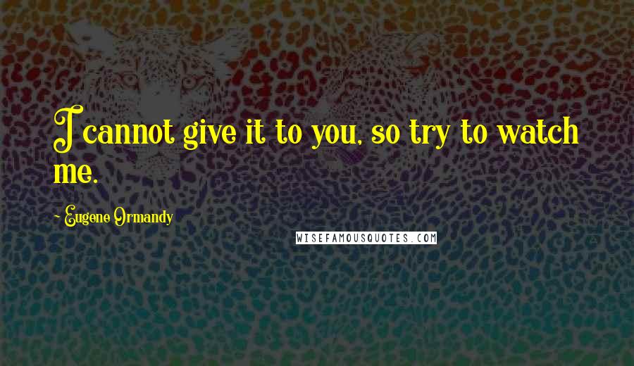 Eugene Ormandy Quotes: I cannot give it to you, so try to watch me.