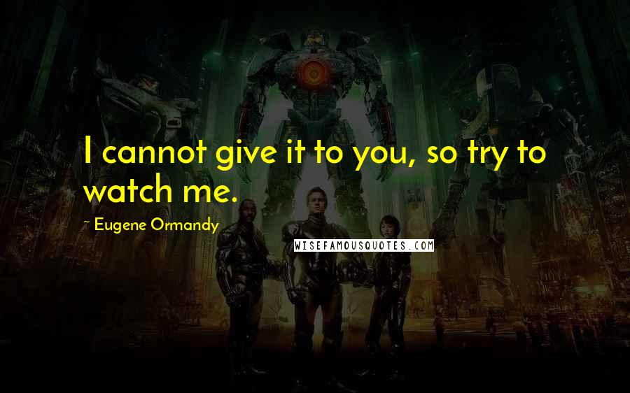 Eugene Ormandy Quotes: I cannot give it to you, so try to watch me.