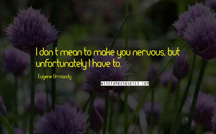 Eugene Ormandy Quotes: I don't mean to make you nervous, but unfortunately I have to.