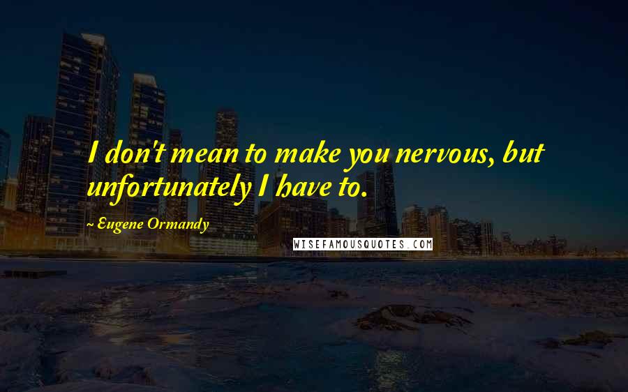 Eugene Ormandy Quotes: I don't mean to make you nervous, but unfortunately I have to.