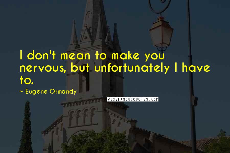 Eugene Ormandy Quotes: I don't mean to make you nervous, but unfortunately I have to.