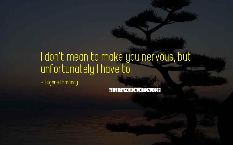 Eugene Ormandy Quotes: I don't mean to make you nervous, but unfortunately I have to.