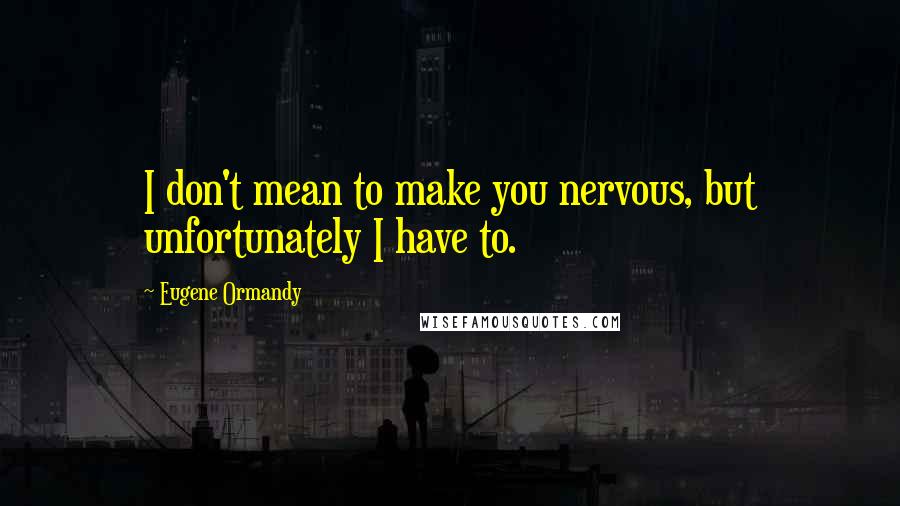 Eugene Ormandy Quotes: I don't mean to make you nervous, but unfortunately I have to.