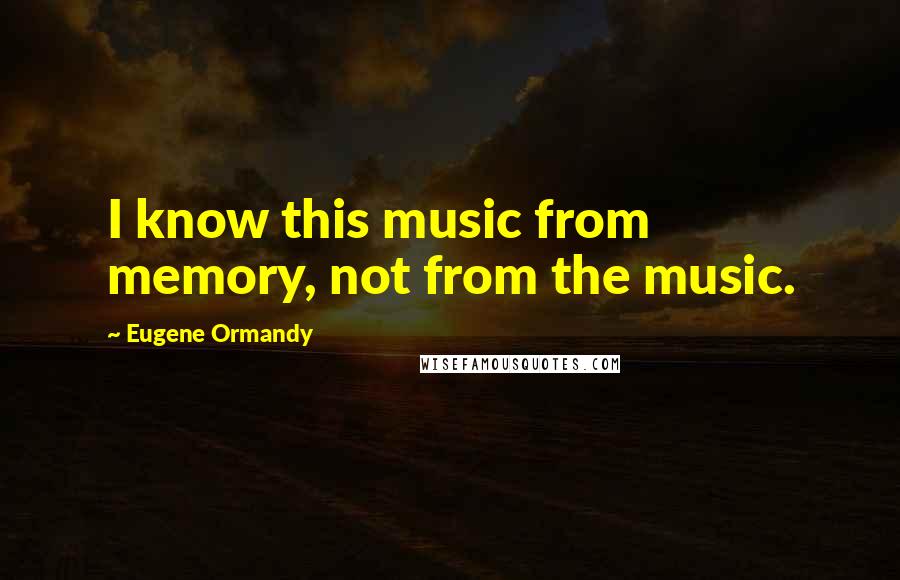 Eugene Ormandy Quotes: I know this music from memory, not from the music.