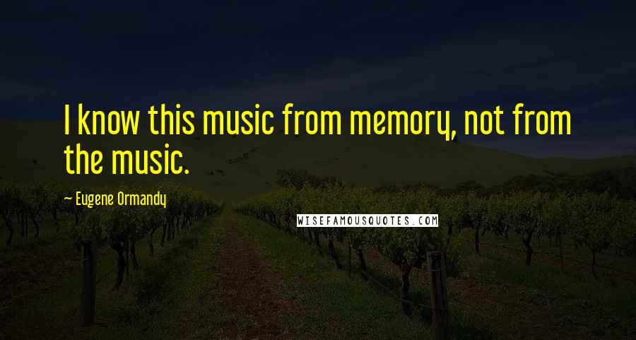 Eugene Ormandy Quotes: I know this music from memory, not from the music.