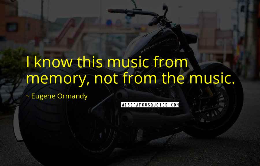 Eugene Ormandy Quotes: I know this music from memory, not from the music.