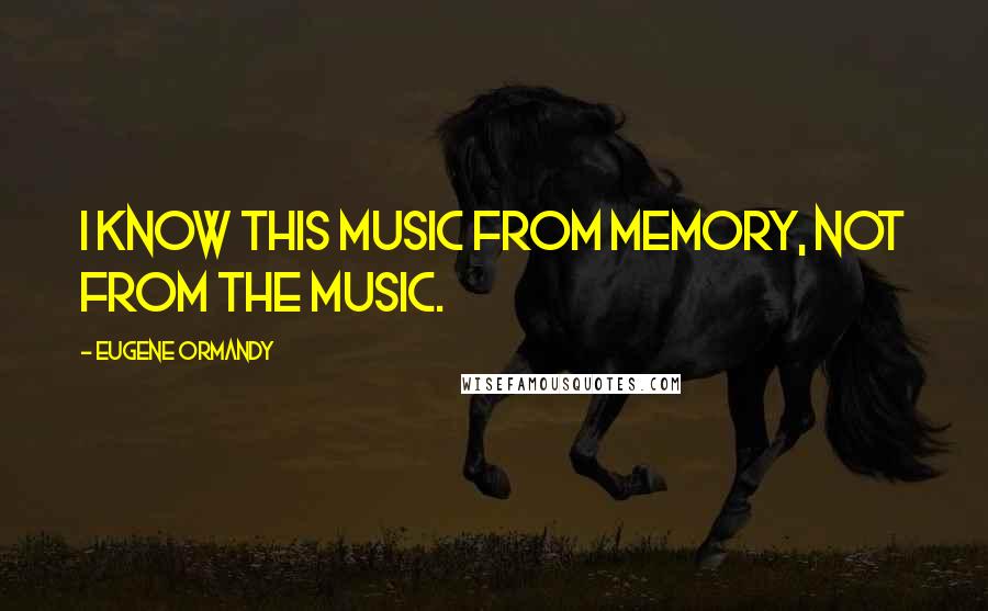 Eugene Ormandy Quotes: I know this music from memory, not from the music.