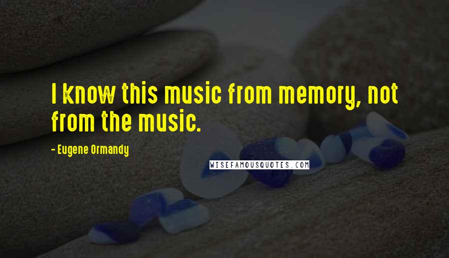 Eugene Ormandy Quotes: I know this music from memory, not from the music.