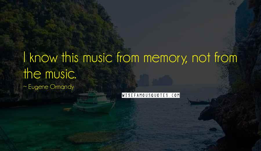 Eugene Ormandy Quotes: I know this music from memory, not from the music.