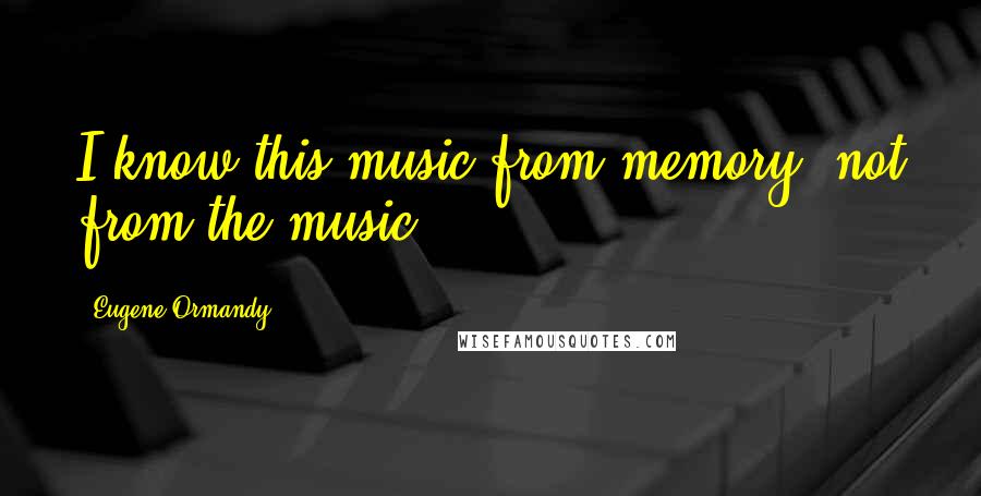 Eugene Ormandy Quotes: I know this music from memory, not from the music.