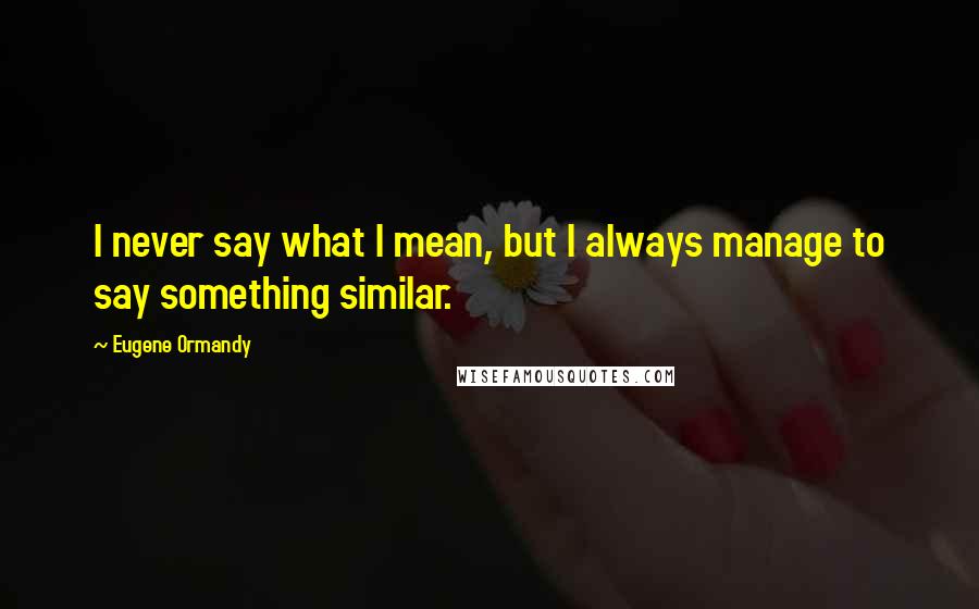 Eugene Ormandy Quotes: I never say what I mean, but I always manage to say something similar.