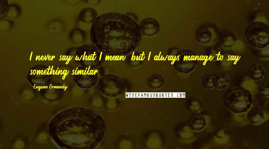 Eugene Ormandy Quotes: I never say what I mean, but I always manage to say something similar.