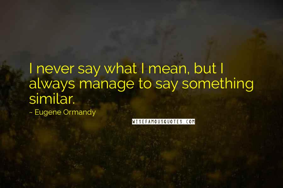 Eugene Ormandy Quotes: I never say what I mean, but I always manage to say something similar.