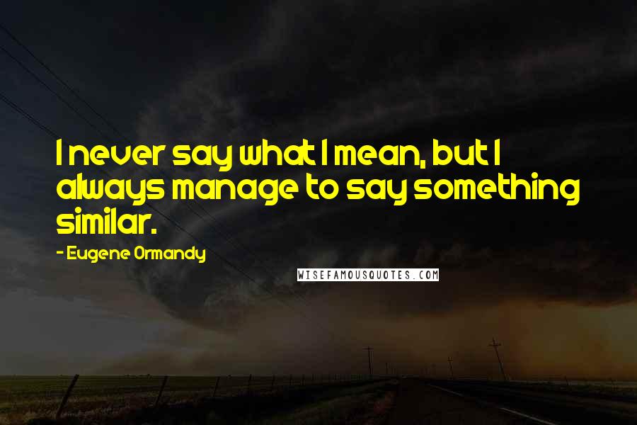 Eugene Ormandy Quotes: I never say what I mean, but I always manage to say something similar.