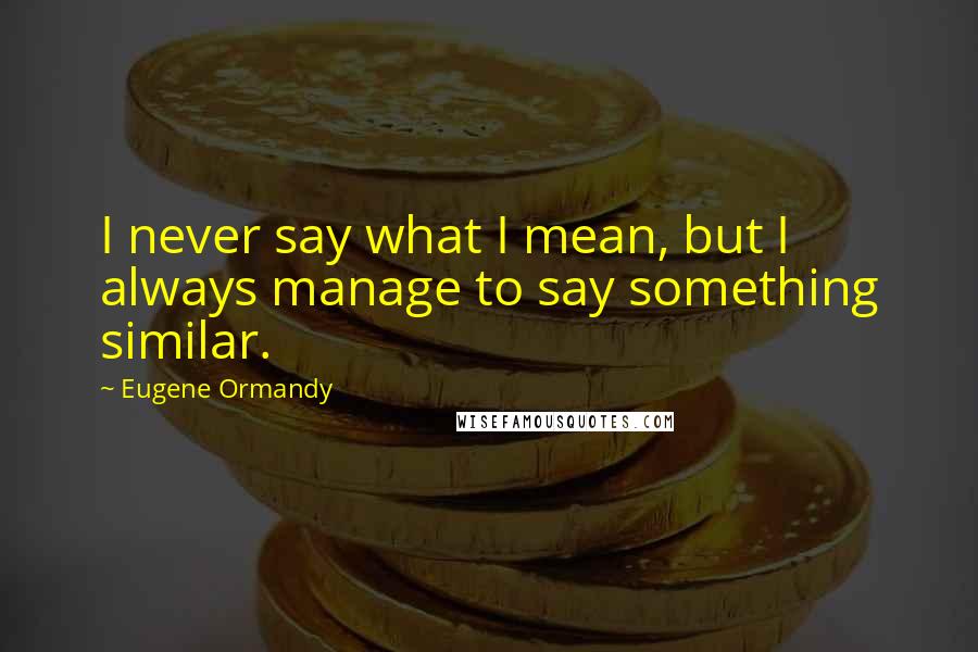 Eugene Ormandy Quotes: I never say what I mean, but I always manage to say something similar.