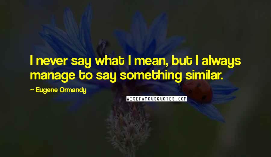 Eugene Ormandy Quotes: I never say what I mean, but I always manage to say something similar.