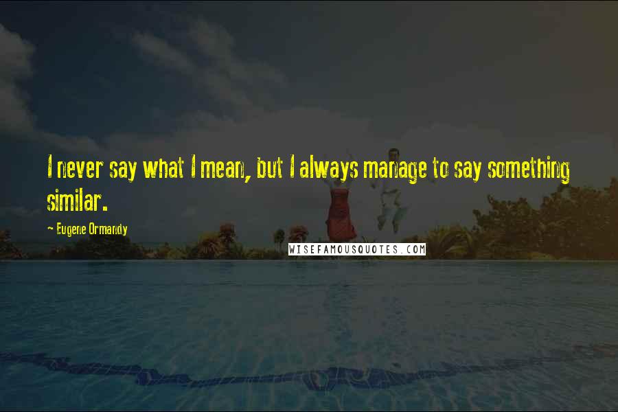 Eugene Ormandy Quotes: I never say what I mean, but I always manage to say something similar.