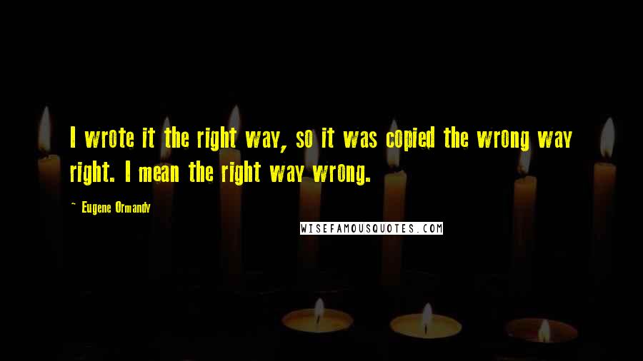 Eugene Ormandy Quotes: I wrote it the right way, so it was copied the wrong way right. I mean the right way wrong.